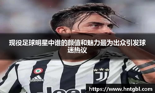 现役足球明星中谁的颜值和魅力最为出众引发球迷热议