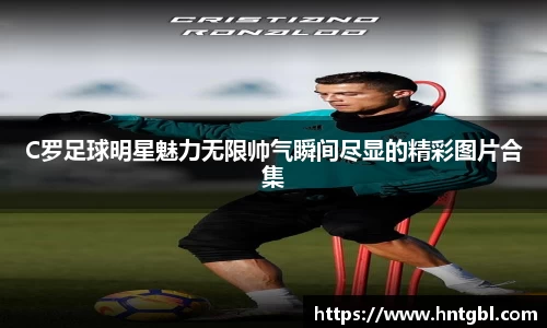 C罗足球明星魅力无限帅气瞬间尽显的精彩图片合集